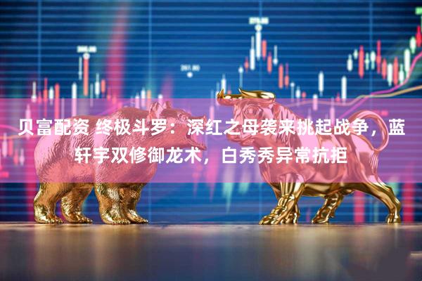 贝富配资 终极斗罗：深红之母袭来挑起战争，蓝轩宇双修御龙术，白秀秀异常抗拒