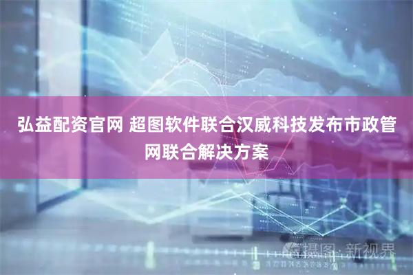 弘益配资官网 超图软件联合汉威科技发布市政管网联合解决方案