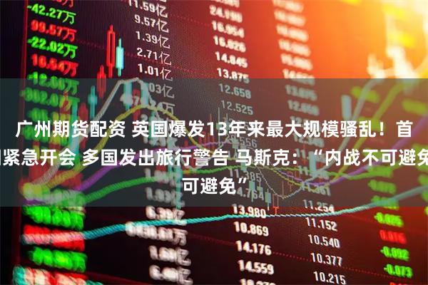 广州期货配资 英国爆发13年来最大规模骚乱！首相紧急开会 多国发出旅行警告 马斯克：“内战不可避免”