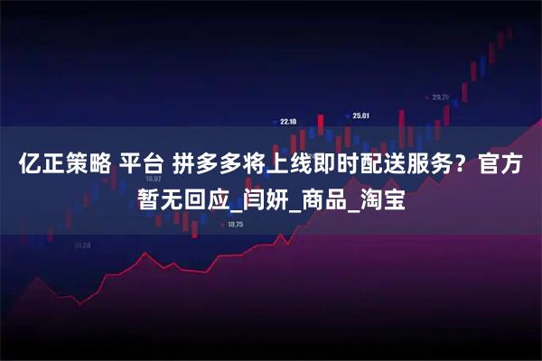 亿正策略 平台 拼多多将上线即时配送服务？官方暂无回应_闫妍_商品_淘宝