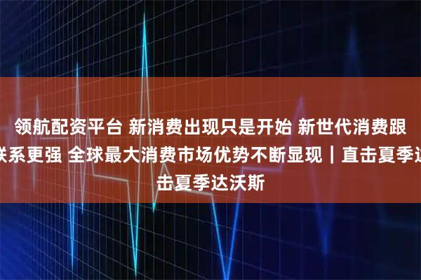 领航配资平台 新消费出现只是开始 新世代消费跟世界联系更强 全球最大消费市场优势不断显现｜直击夏季达沃斯