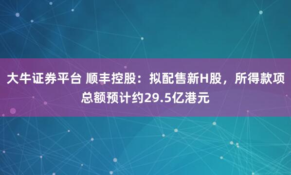 大牛证券平台 顺丰控股：拟配售新H股，所得款项总额预计约29.5亿港元