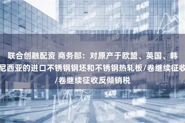 联合创融配资 商务部：对原产于欧盟、英国、韩国和印度尼西亚的进口不锈钢钢坯和不锈钢热轧板/卷继续征收反倾销税