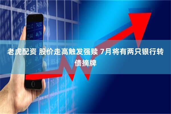 老虎配资 股价走高触发强赎 7月将有两只银行转债摘牌