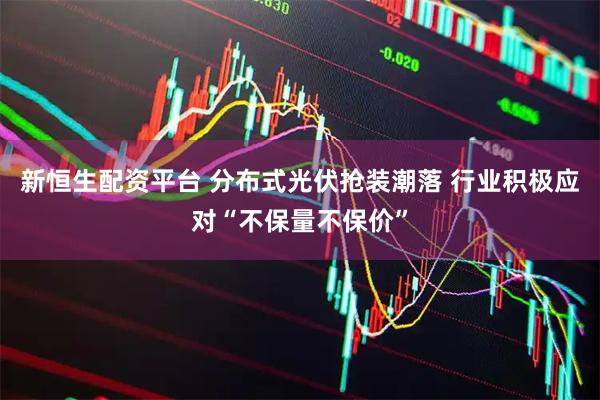 新恒生配资平台 分布式光伏抢装潮落 行业积极应对“不保量不保价”