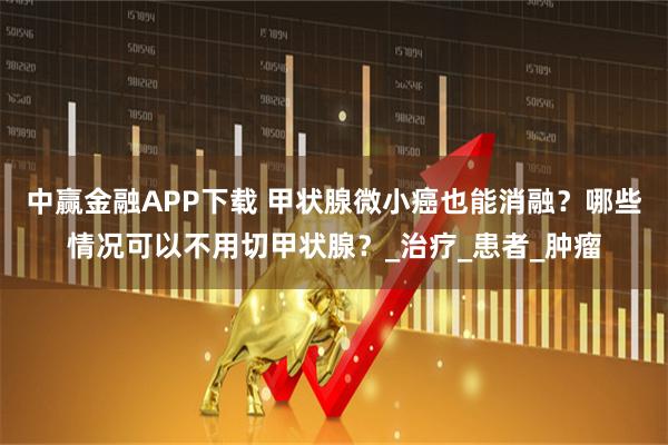 中赢金融APP下载 甲状腺微小癌也能消融？哪些情况可以不用切甲状腺？_治疗_患者_肿瘤