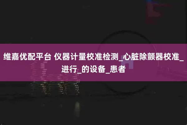 维嘉优配平台 仪器计量校准检测_心脏除颤器校准_进行_的设备_患者