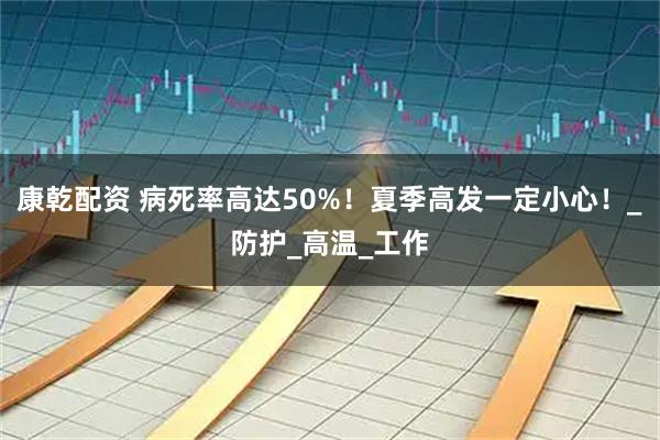 康乾配资 病死率高达50%！夏季高发一定小心！_防护_高温_工作
