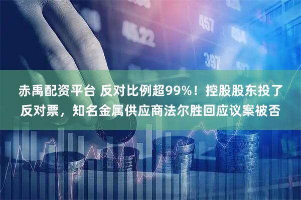赤禹配资平台 反对比例超99%！控股股东投了反对票，知名金属供应商法尔胜回应议案被否