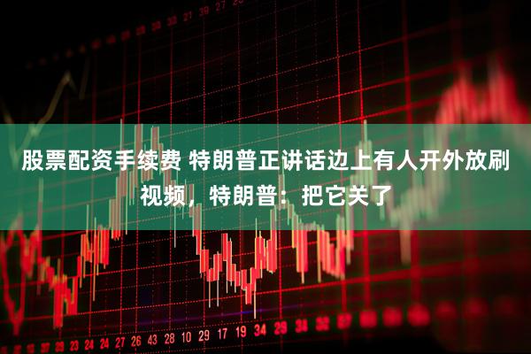 股票配资手续费 特朗普正讲话边上有人开外放刷视频，特朗普：把它关了