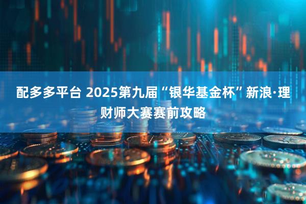 配多多平台 2025第九届“银华基金杯”新浪·理财师大赛赛前攻略