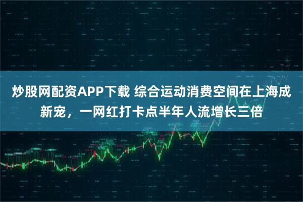炒股网配资APP下载 综合运动消费空间在上海成新宠，一网红打卡点半年人流增长三倍