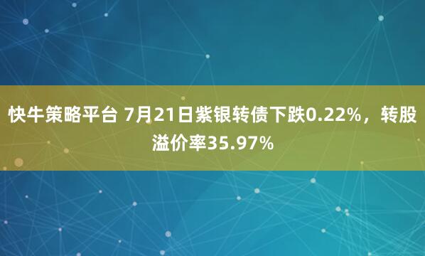 快牛策略平台 7月21日紫银转债下跌0.22%，转股溢价率35.97%
