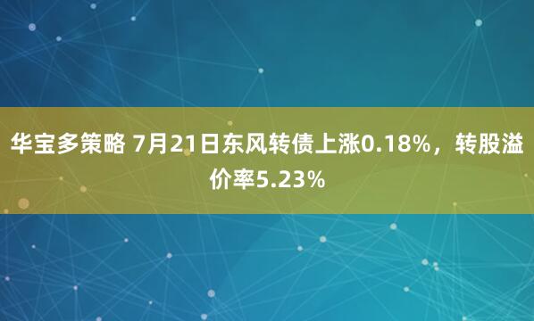 华宝多策略 7月21日东风转债上涨0.18%，转股溢价率5.23%