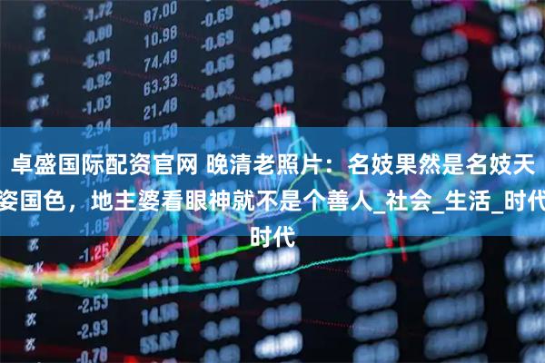 卓盛国际配资官网 晚清老照片：名妓果然是名妓天姿国色，地主婆看眼神就不是个善人_社会_生活_时代