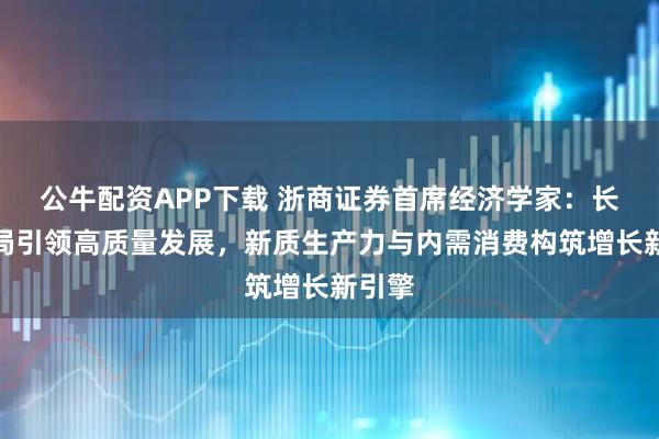 公牛配资APP下载 浙商证券首席经济学家：长期布局引领高质量发展，新质生产力与内需消费构筑增长新引擎