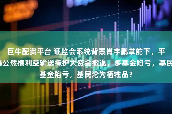 巨牛配资平台 证监会系统背景肖宇鹏掌舵下，平安基金竟被爆公然搞利益输送掩护大资金撤退，多基金陷亏，基民沦为牺牲品？