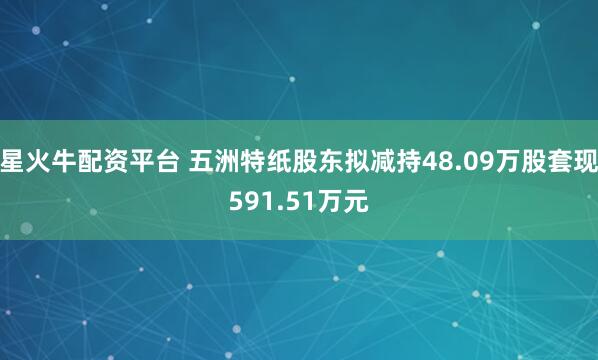 星火牛配资平台 五洲特纸股东拟减持48.09万股套现591.51万元