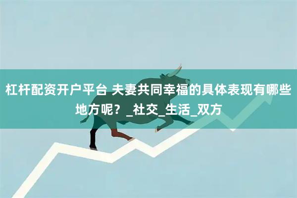 杠杆配资开户平台 夫妻共同幸福的具体表现有哪些地方呢？_社交_生活_双方