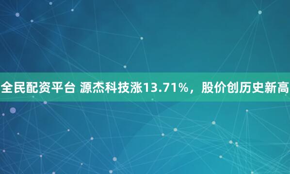 全民配资平台 源杰科技涨13.71%，股价创历史新高