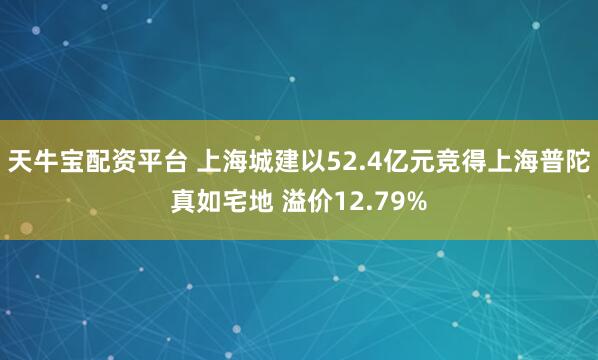 天牛宝配资平台 上海城建以52.4亿元竞得上海普陀真如宅地 溢价12.79%