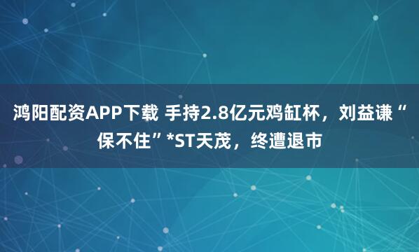 鸿阳配资APP下载 手持2.8亿元鸡缸杯，刘益谦“保不住”*ST天茂，终遭退市