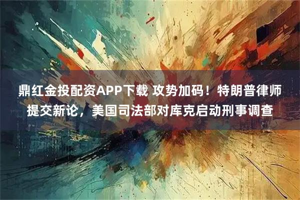 鼎红金投配资APP下载 攻势加码！特朗普律师提交新论，美国司法部对库克启动刑事调查