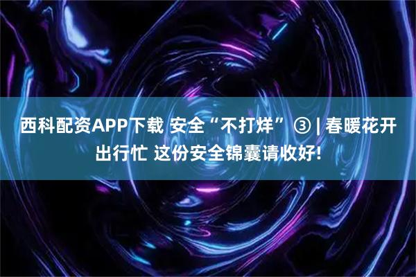西科配资APP下载 安全“不打烊” ③ | 春暖花开出行忙 这份安全锦囊请收好!