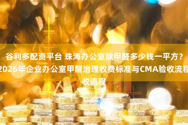 谷利多配资平台 珠海办公室除甲醛多少钱一平方？2026年企业办公室甲醛治理收费标准与CMA验收流程