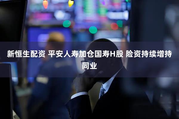 新恒生配资 平安人寿加仓国寿H股 险资持续增持同业